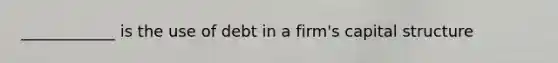 ____________ is the use of debt in a firm's capital structure