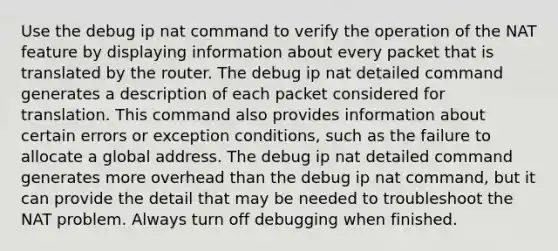 Use the debug ip nat command to verify the operation of the NAT feature by displaying information about every packet that is translated by the router. The debug ip nat detailed command generates a description of each packet considered for translation. This command also provides information about certain errors or exception conditions, such as the failure to allocate a global address. The debug ip nat detailed command generates more overhead than the debug ip nat command, but it can provide the detail that may be needed to troubleshoot the NAT problem. Always turn off debugging when finished.