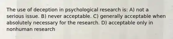 The use of deception in psychological research is: A) not a serious issue. B) never acceptable. C) generally acceptable when absolutely necessary for the research. D) acceptable only in nonhuman research