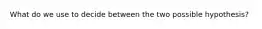 What do we use to decide between the two possible hypothesis?