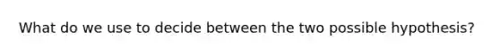 What do we use to decide between the two possible hypothesis?