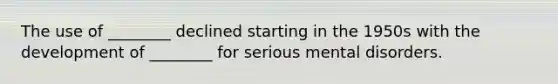 The use of ________ declined starting in the 1950s with the development of ________ for serious mental disorders.