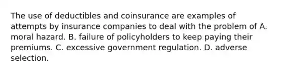 The use of deductibles and coinsurance are examples of attempts by insurance companies to deal with the problem of A. moral hazard. B. failure of policyholders to keep paying their premiums. C. excessive government regulation. D. adverse selection.