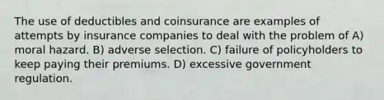 The use of deductibles and coinsurance are examples of attempts by insurance companies to deal with the problem of A) moral hazard. B) adverse selection. C) failure of policyholders to keep paying their premiums. D) excessive government regulation.