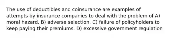 The use of deductibles and coinsurance are examples of attempts by insurance companies to deal with the problem of A) moral hazard. B) adverse selection. C) failure of policyholders to keep paying their premiums. D) excessive government regulation