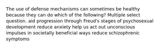 The use of defense mechanisms can sometimes be healthy because they can do which of the following? Multiple select question. aid progression through Freud's stages of psychosexual development reduce anxiety help us act out unconscious impulses in societally beneficial ways reduce schizophrenic symptoms