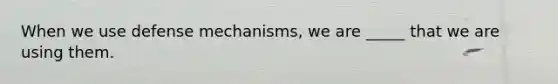 When we use defense mechanisms, we are _____ that we are using them.