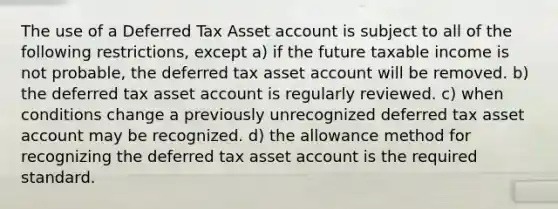 The use of a Deferred Tax Asset account is subject to all of the following restrictions, except a) if the future taxable income is not probable, the deferred tax asset account will be removed. b) the deferred tax asset account is regularly reviewed. c) when conditions change a previously unrecognized deferred tax asset account may be recognized. d) the allowance method for recognizing the deferred tax asset account is the required standard.