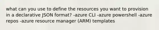 what can you use to define the resources you want to provision in a declarative JSON format? -azure CLI -azure powershell -azure repos -azure resource manager (ARM) templates