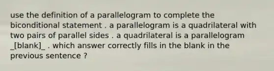 use the definition of a parallelogram to complete the biconditional statement . a parallelogram is a quadrilateral with two pairs of parallel sides . a quadrilateral is a parallelogram _[blank]_ . which answer correctly fills in the blank in the previous sentence ?