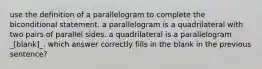 use the definition of a parallelogram to complete the biconditional statement. a parallelogram is a quadrilateral with two pairs of parallel sides. a quadrilateral is a parallelogram _[blank]_. which answer correctly fills in the blank in the previous sentence?