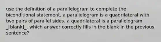 use the definition of a parallelogram to complete the biconditional statement. a parallelogram is a quadrilateral with two pairs of parallel sides. a quadrilateral is a parallelogram _[blank]_. which answer correctly fills in the blank in the previous sentence?