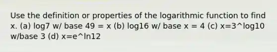 Use the definition or properties of the logarithmic function to find x. (a) log7 w/ base 49 = x (b) log16 w/ base x = 4 (c) x=3^log10 w/base 3 (d) x=e^ln12