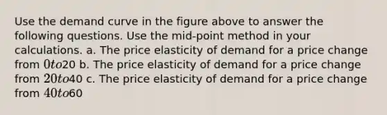 Use the demand curve in the figure above to answer the following questions. Use the mid-point method in your calculations. a. The price elasticity of demand for a price change from 0 to20 b. The price elasticity of demand for a price change from 20 to40 c. The price elasticity of demand for a price change from 40 to60