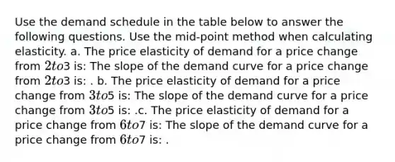 Use the demand schedule in the table below to answer the following questions. Use the mid-point method when calculating elasticity. a. The price elasticity of demand for a price change from 2 to3 is: The slope of the demand curve for a price change from 2 to3 is: . b. The price elasticity of demand for a price change from 3 to5 is: The slope of the demand curve for a price change from 3 to5 is: .c. The price elasticity of demand for a price change from 6 to7 is: The slope of the demand curve for a price change from 6 to7 is: .