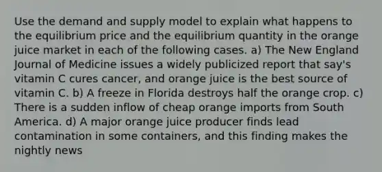 Use the demand and supply model to explain what happens to the equilibrium price and the equilibrium quantity in the orange juice market in each of the following cases. a) The New England Journal of Medicine issues a widely publicized report that say's vitamin C cures cancer, and orange juice is the best source of vitamin C. b) A freeze in Florida destroys half the orange crop. c) There is a sudden inflow of cheap orange imports from South America. d) A major orange juice producer finds lead contamination in some containers, and this finding makes the nightly news