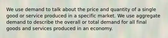 We use demand to talk about the price and quantity of a single good or service produced in a specific market. We use aggregate demand to describe the overall or total demand for all final goods and services produced in an economy.