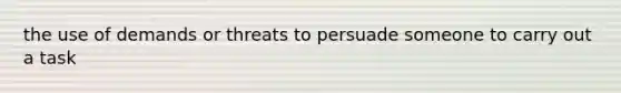 the use of demands or threats to persuade someone to carry out a task