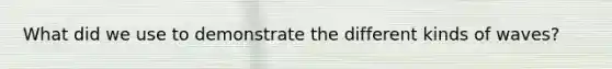 What did we use to demonstrate the different kinds of waves?
