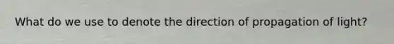 What do we use to denote the direction of propagation of light?