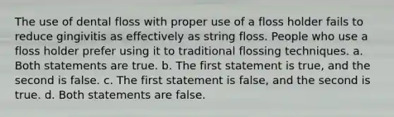 The use of dental floss with proper use of a floss holder fails to reduce gingivitis as effectively as string floss. People who use a floss holder prefer using it to traditional flossing techniques. a. Both statements are true. b. The first statement is true, and the second is false. c. The first statement is false, and the second is true. d. Both statements are false.