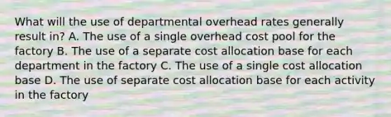 What will the use of departmental overhead rates generally result in? A. The use of a single overhead cost pool for the factory B. The use of a separate cost allocation base for each department in the factory C. The use of a single cost allocation base D. The use of separate cost allocation base for each activity in the factory