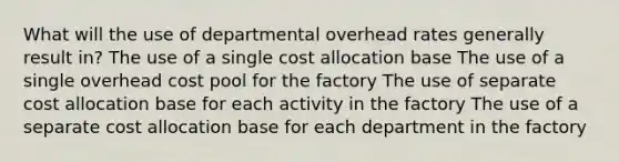 What will the use of departmental overhead rates generally result in? The use of a single cost allocation base The use of a single overhead cost pool for the factory The use of separate cost allocation base for each activity in the factory The use of a separate cost allocation base for each department in the factory