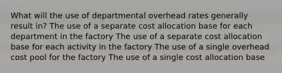 What will the use of departmental overhead rates generally result in? The use of a separate cost allocation base for each department in the factory The use of a separate cost allocation base for each activity in the factory The use of a single overhead cost pool for the factory The use of a single cost allocation base