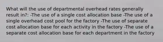 What will the use of departmental overhead rates generally result in?: -The use of a single cost allocation base -The use of a single overhead cost pool for the factory -The use of separate cost allocation base for each activity in the factory -The use of a separate cost allocation base for each department in the factory