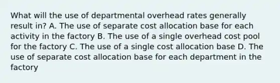 What will the use of departmental overhead rates generally result in? A. The use of separate cost allocation base for each activity in the factory B. The use of a single overhead cost pool for the factory C. The use of a single cost allocation base D. The use of separate cost allocation base for each department in the factory