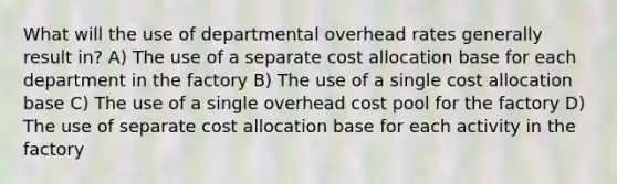 What will the use of departmental overhead rates generally result in? A) The use of a separate cost allocation base for each department in the factory B) The use of a single cost allocation base C) The use of a single overhead cost pool for the factory D) The use of separate cost allocation base for each activity in the factory