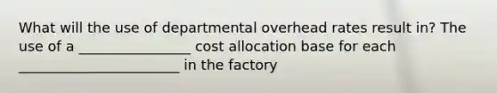 What will the use of departmental overhead rates result in? The use of a ________________ cost allocation base for each _______________________ in the factory