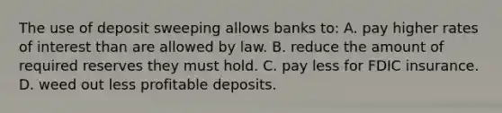 The use of deposit sweeping allows banks to: A. pay higher rates of interest than are allowed by law. B. reduce the amount of required reserves they must hold. C. pay less for FDIC insurance. D. weed out less profitable deposits.