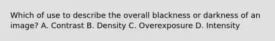 Which of use to describe the overall blackness or darkness of an image? A. Contrast B. Density C. Overexposure D. Intensity