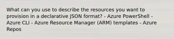 What can you use to describe the resources you want to provision in a declarative JSON format? - Azure PowerShell - Azure CLI - Azure Resource Manager (ARM) templates - Azure Repos