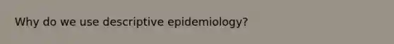 Why do we use descriptive epidemiology?