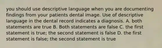 you should use descriptive language when you are documenting findings from your patients dental image. Use of descriptive language in the dental record indicates a diagnosis. A. both statements are true B. Both statements are false C. the first statement is true; the second statement is false D. the first statement is false; the second statement is true