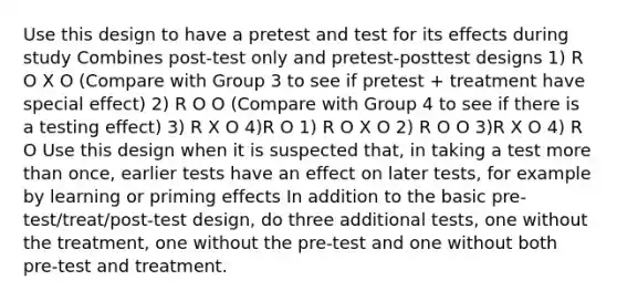 Use this design to have a pretest and test for its effects during study Combines post-test only and pretest-posttest designs 1) R O X O (Compare with Group 3 to see if pretest + treatment have special effect) 2) R O O (Compare with Group 4 to see if there is a testing effect) 3) R X O 4)R O 1) R O X O 2) R O O 3)R X O 4) R O Use this design when it is suspected that, in taking a test more than once, earlier tests have an effect on later tests, for example by learning or priming effects In addition to the basic pre-test/treat/post-test design, do three additional tests, one without the treatment, one without the pre-test and one without both pre-test and treatment.