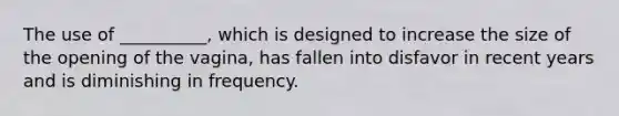 The use of __________, which is designed to increase the size of the opening of the vagina, has fallen into disfavor in recent years and is diminishing in frequency.