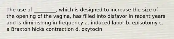 The use of _________, which is designed to increase the size of the opening of the vagina, has filled into disfavor in recent years and is diminishing in frequency a. induced labor b. episotomy c. a Braxton hicks contraction d. oxytocin