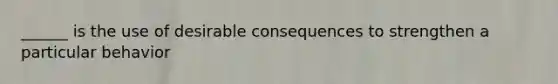 ______ is the use of desirable consequences to strengthen a particular behavior