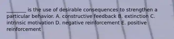 ________ is the use of desirable consequences to strengthen a particular behavior. A. constructive feedback B. extinction C. intrinsic motivation D. negative reinforcement E. positive reinforcement