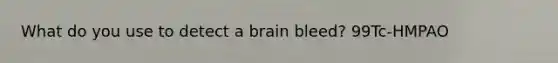 What do you use to detect a brain bleed? 99Tc-HMPAO