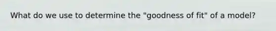 What do we use to determine the "goodness of fit" of a model?