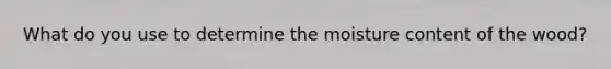 What do you use to determine the moisture content of the wood?
