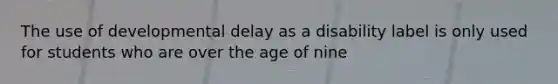 The use of developmental delay as a disability label is only used for students who are over the age of nine