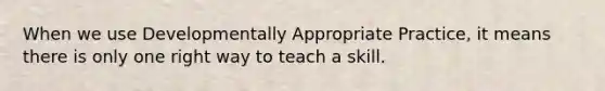 When we use Developmentally Appropriate Practice, it means there is only one right way to teach a skill.