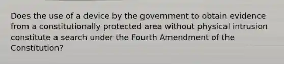 Does the use of a device by the government to obtain evidence from a constitutionally protected area without physical intrusion constitute a search under the Fourth Amendment of the Constitution?