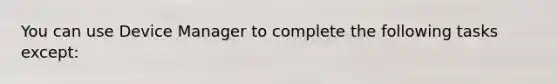 You can use Device Manager to complete the following tasks except: