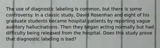 The use of diagnostic labeling is common, but there is some controversy. In a classic study, David Rosenhan and eight of his graduate students became hospital patients by reporting vague auditory hallucinations. Then they began acting normally but had difficulty being released from the hospital. Does this study prove that diagnostic labeling is bad?